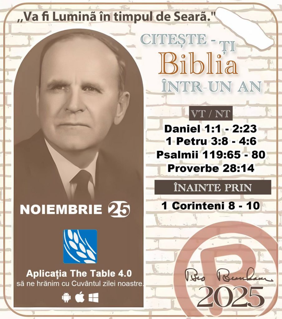  *CITEȘTE-ȚI BIBLIA ÎNTR-UN AN* ®️
25 NOIEMBRIE 2025 

> „Cred că în fiecare casă ar trebui citită Biblia de două sau trei ori pe zi.” Fratele Branham 59-1120

1 - *VT/NT* 
-Daniel 1:1 - 2:23
-1 Petru 3:8 - 4:6
-Psalmii 119:65 - 80
-Proverbe 28:14


2 - *ÎNAINTE PRIN* 
- 1 Corinteni 8 - 10