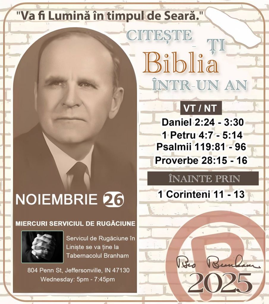*CITEȘTE-ȚI BIBLIA ÎNTR-UN AN* ®️
26 NOIEMBRIE 2025 

> „Cred că în fiecare casă ar trebui citită Biblia de două sau trei ori pe zi.” Fratele Branham 59-1120

1 - *VT/NT* 
-Daniel 2:24 - 3:30
-1 Petru 4:7 - 5:14
-Psalmii 119:81 - 96
-Proverbe 28:15 - 16


2 - *ÎNAINTE PRIN* 
- 1 Corinteni 11 - 13