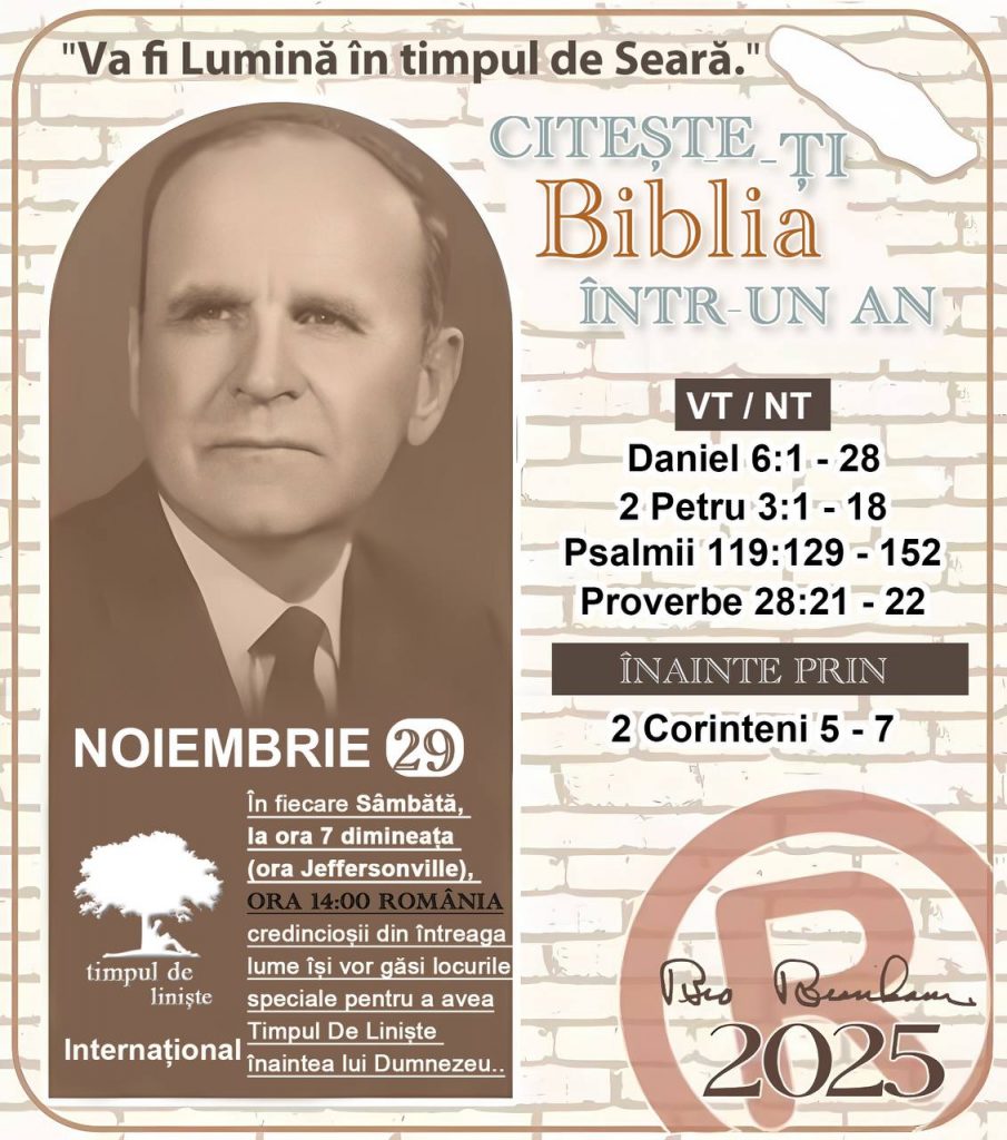 *CITEȘTE-ȚI BIBLIA ÎNTR-UN AN* ®️
29 NOIEMBRIE 2025 

> „Cred că în fiecare casă ar trebui citită Biblia de două sau trei ori pe zi.” Fratele Branham 59-1120

1 - *VT/NT* 
-Daniel 6:1 - 28
-2 Petru 3:1 - 18
-Psalmii 119:129 - 152
-Proverbe 28:21 - 22

2 - *ÎNAINTE PRIN* 
- 2 Corinteni 5 - 7
