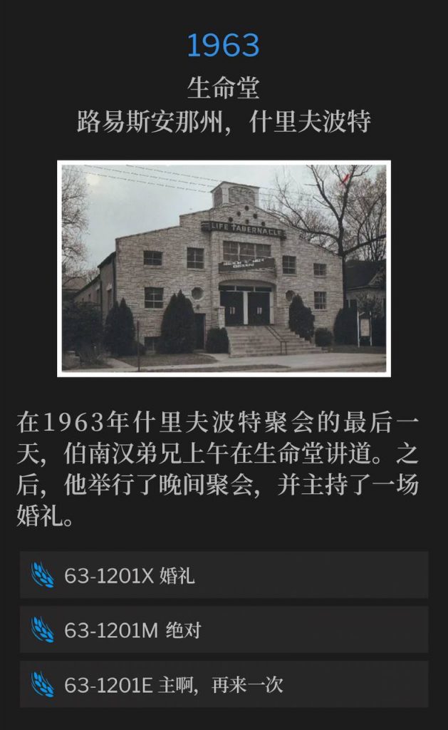 1963:
Life Tabernacle, Shreveport, LA
生命堂，路易斯安那州，什里夫波特

On the final day of the 1963 Shreveport meetings, Brother Branham spoke at Life Tabernacle in the morning. He then held an evening service and also performed a wedding.
在1963年什里夫波特聚会的最后一天，伯南汉弟兄上午在生命堂讲道。之后，他举行了晚间聚会，并主持了一场婚礼。

63-1201X Wedding Ceremony
63-1201X 婚礼

63-1201M An Absolute
63-1201M 绝对

63-1201E Just Once More, Lord
63-1201E 主啊，再来一次