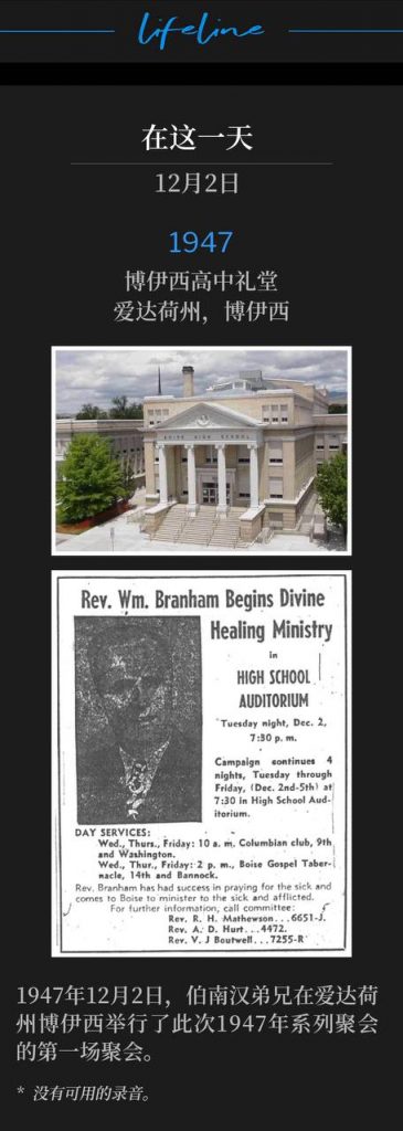 1947：
Boise High School Auditorium, Boise, ID
博伊西高中礼堂，爱达荷州，博伊西

Brother Branham was in Boise, ID, and held the first service of the 1947 meetings on this 2nd day of December, 1947.
1947年12月2日，伯南汉弟兄在爱达荷州博伊西举行了此次1947年系列聚会的第一场聚会。

* No recordings available.
* 没有可用的录音。