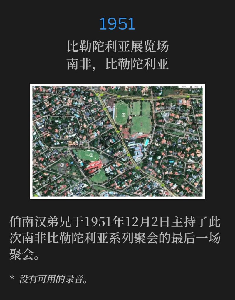 1951：
Pretoria Showgrounds, Pretoria, South Africa
比勒陀利亚展览场，南非，比勒陀利亚

Brother Branham held the closing day of the Pretoria, South Africa meetings on December 2nd, 1951.
伯南汉弟兄于1951年12月2日主持了此次南非比勒陀利亚系列聚会的最后一场聚会。

* No recordings available.
* 没有可用的录音。