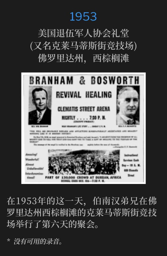 1953：
American Legion Hall (aka Clematis Street Arena), West Palm Beach, FL
美国退伍军人协会礼堂(又名克莱马蒂斯街竞技场)，佛罗里达州，西棕榈滩

Brother Branham was at the Clematis Street Arena in West Palm Beach, FL for the sixth day of the meetings on this day in 1953.
在1953年的这一天，伯南汉弟兄在佛罗里达州西棕榈滩的克莱马蒂斯街竞技场举行了第六天的聚会。

* No recordings available.
* 没有可用的录音。