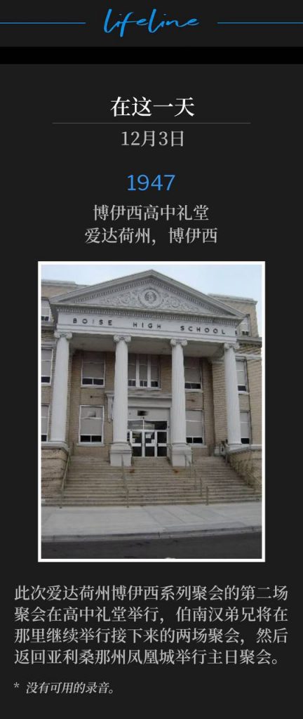 1947：
Boise High School Auditorium, Boise, ID
博伊西高中礼堂，爱达荷州，博伊西

The second service of the Boise, ID meetings was held at the high school auditorium, where Brother Branham would hold the next two services, before returning to Phoenix, AZ for Sunday service.
此次爱达荷州博伊西系列聚会的第二场聚会在高中礼堂举行，伯南汉弟兄将在那里继续举行接下来的两场聚会，然后返回亚利桑那州凤凰城举行主日聚会。

* No recordings available.
* 没有可用的录音。
