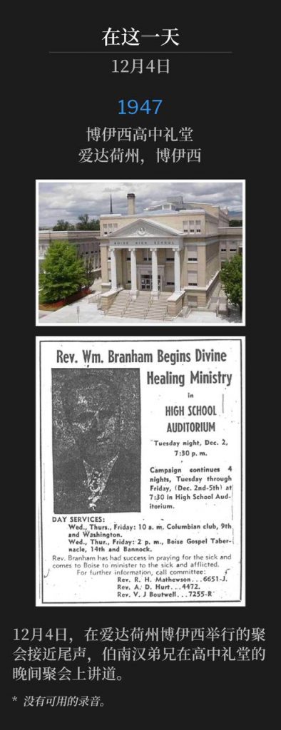1947:
Boise High School Auditorium, Boise, ID
博伊西高中礼堂,爱达荷州,博伊西
The meetings in Boise, ID were drawing to a close on this fourth day of December, with Brother Branham speaking the nightly service at the high school auditorium.
12月4日,在爱达荷州博伊西举行的聚会接近尾声,伯南汉弟兄在高中礼堂的晚间聚会上讲道。
* No recordings available.
* 没有可用的录音。