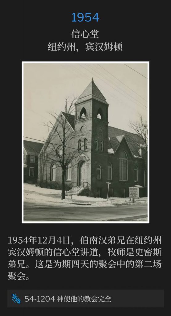 1954:
Faith Tabernacle, Binghamton, NY
信心堂,纽约州,宾汉姆顿
On December 4th, 1954, Brother Branham spoke at Faith Tabernacle in Binghamton NY, Brother Smith, Pastor. This service was the second of the four day meeting.
1954年12月4日,伯南汉弟兄在纽约州宾汉姆顿的信心堂讲道,牧师是史密斯弟兄。这是为期四天的聚会中的第二场聚会。
54-1204 God Perfecting His Church
54-1204 神使他的教会完全