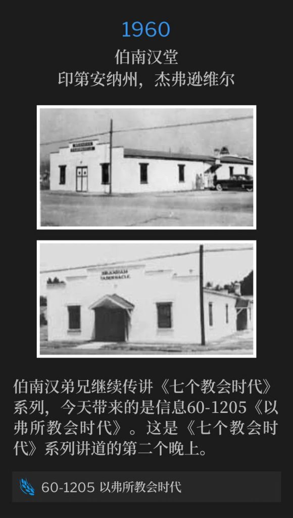 1960:
Branham Tabernacle, Jeffersonville, IN
伯南汉堂,印第安纳州,杰弗逊维尔
Brother Branham continued with the "Seven Church Ages", with the message, 60-1205, The Ephesian Church Age. This was the second night of "The Seven Church Age" series.
伯南汉弟兄继续传讲《七个教会时代》系列,今天带来的是信息60-1205《以弗所教会时代》。这是《七个教会时代》系列讲道的第二个晚上。
60-1205 The Ephesian Church Age
60-1205 以弗所教会时代