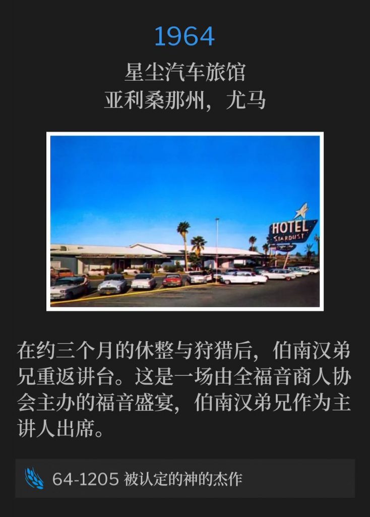 1964:
Stardust Motel, Yuma, AZ
星尘汽车旅馆,亚利桑那州,尤马
Brother Branham returned to the pulpit after being away to rest and hunt for approximately three months. This was a gospel banquet hosted by the Full Gospel Business Mens Association with Brother Branham as guest speaker.
在约三个月的休整与狩猎后,伯南汉弟兄重返讲台。这是一场由全福音商人协会主办的福音盛宴,伯南汉弟兄作为主讲人出席。
64-1205 The Identified Masterpiece Of God
64-1205 被认定的神的杰作