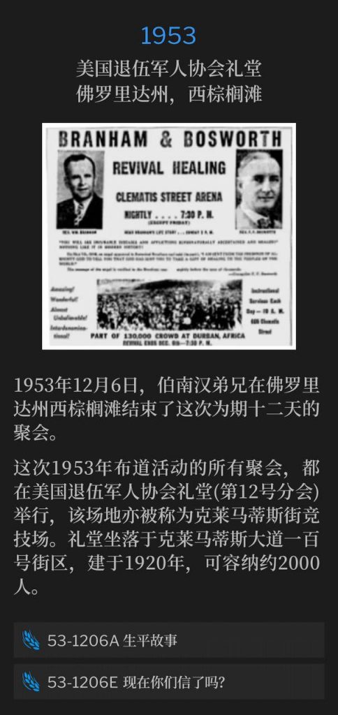 1953:
American Legion Hall, West Palm Beach, FL
美国退伍军人协会礼堂,佛罗里达州,西棕榈滩
Brother Branham concluded the twelve day meetings in West Palm Beach, FL, on this day, December 6, 1953.
1953年12月6日,伯南汉弟兄在佛罗里达州西棕榈滩结束了这次为期十二天的聚会。
All services of the 1953 campaign, were held at the American Legion Hall (Post 12), which was also known as the Clematis St. Arena. It was located in the 100 block of Clematis Avenue, built in 1920, and seated approximately 2000 people.
这次1953年布道活动的所有聚会,都在美国退伍军人协会礼堂(第12号分会)举行,该场地亦被称为克莱马蒂斯街竞技场。礼堂坐落于克莱马蒂斯大道一百号街区,建于1920年,可容纳约2000人。
53-1206A Life Story
53-1206A 生平故事
53-1206E Do You Now Believe?
53-1206E 现在你们信了吗?