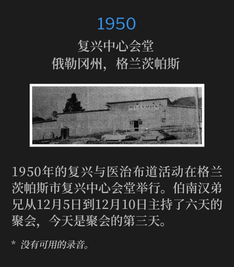 1950:
Revival Center Tabernacle, Grants Pass, OR
复兴中心会堂,俄勒冈州,格兰茨帕斯
The city of Grants Pass and Revival Center Tabernacle were host to the revival and healing campaign of 1950. Brother Branham held six days of services, from December 5th through December 10th, with today, marking the third day of the meetings.
1950年的复兴与医治布道活动在格兰茨帕斯市复兴中心会堂举行。伯南汉弟兄从12月5日到12月10日主持了六天的聚会,今天是聚会的第三天。
* No recordings available.
* 没有可用的录音。