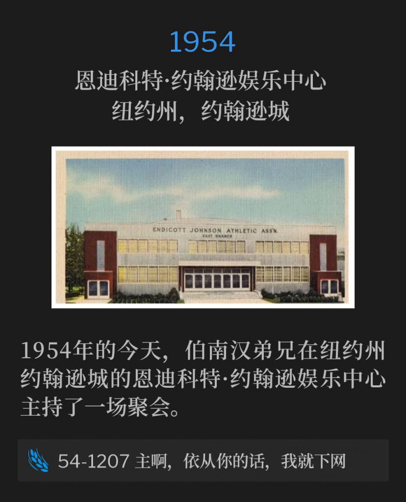 1954:
Endicott Johnson Recreation Center, Johnson City, NY
恩迪科特·约翰逊娱乐中心,纽约州,约翰逊城
Today in 1954, Brother Branham was in Johnson City, NY, for one service at the Endicott Johnson Recreation Center.
1954年的今天,伯南汉弟兄在纽约州约翰逊城的恩迪科特·约翰逊娱乐中心主持了一场聚会。
54-1207 At Thy Word, Lord, I'll Let Down The Net
54-1207 主啊,依从你的话,我就下网