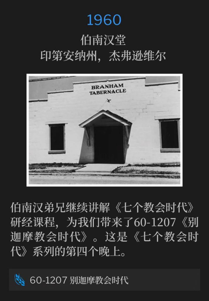 1960:
Branham Tabernacle, Jeffersonville, IN
伯南汉堂,印第安纳州,杰弗逊维尔
Brother Branham continued the study lesson of "The Seven Church Ages", bringing us 60-1207, "The Pergamean Church Age". This is the fourth night in "The Seven Church Age" series.
伯南汉弟兄继续讲解《七个教会时代》研经课程,为我们带来了60-1207《别迦摩教会时代》。这是《七个教会时代》系列的第四个晚上。
60-1207 The Pergamean Church Age
60-1207 别迦摩教会时代