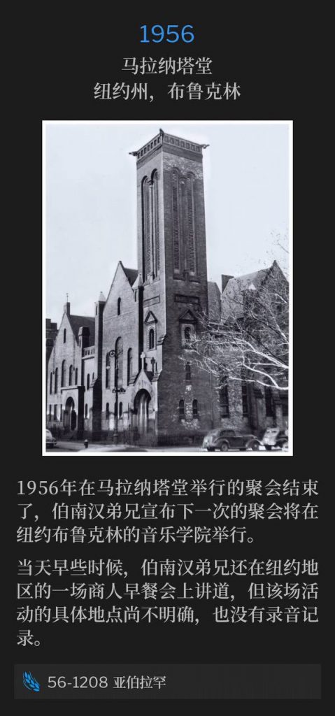 1956:
Maranatha Temple, Brooklyn, NY
马拉纳塔堂,纽约州,布鲁克林
The 1956 meetings, held at Maranatha Temple, came to a close, and Brother Branham announced the next service was to be held at the Music Academy in Brooklyn, NY.
1956年在马拉纳塔堂举行的聚会结束了,伯南汉弟兄宣布下一次的聚会将在纽约布鲁克林的音乐学院举行。
Earlier that day, Brother Branham also spoke at a Business Men's breakfast in the New York area, of which we have not identified the location, and we do not have a recording.
当天早些时候,伯南汉弟兄还在纽约地区的一场商人早餐会上讲道,但该场活动的具体地点尚不明确,也没有录音记录。
56-1208 Abraham
56-1208 亚伯拉罕