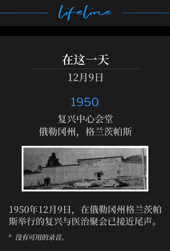 1950:
Revival Center Tabernacle, Grants Pass, OR
复兴中心会堂,俄勒冈州,格兰茨帕斯
The revival and healing meetings in Grants Pass, OR were drawing to a close on this 9th day of December, 1950.
1950年12月9日,在俄勒冈州格兰茨帕斯举行的复兴与医治聚会已接近尾声。
* No recordings available.
* 没有可用的录音。