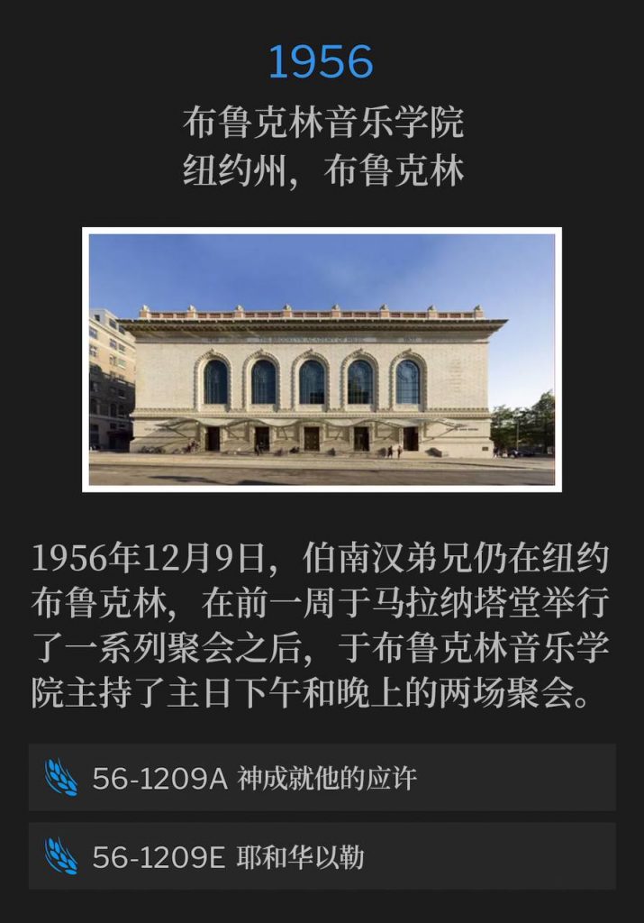 1956:
Brooklyn Academy of Music, Brooklyn, NY
布鲁克林音乐学院,纽约州,布鲁克林
December 9th, 1956, Brother Branham remained in Brooklyn, NY, and held a Sunday afternoon and evening service at the Brooklyn Academy of Music, after a series of services at the Maranatha Temple, the previous week.
1956年12月9日,伯南汉弟兄仍在纽约布鲁克林,在前一周于马拉纳塔堂举行了一系列聚会之后,于布鲁克林音乐学院主持了主日下午和晚上的两场聚会。
56-1209A God Making His Promise
56-1209A 神成就他的应许
56-1209E Jehovah-Jireh
56-1209E 耶和华以勒