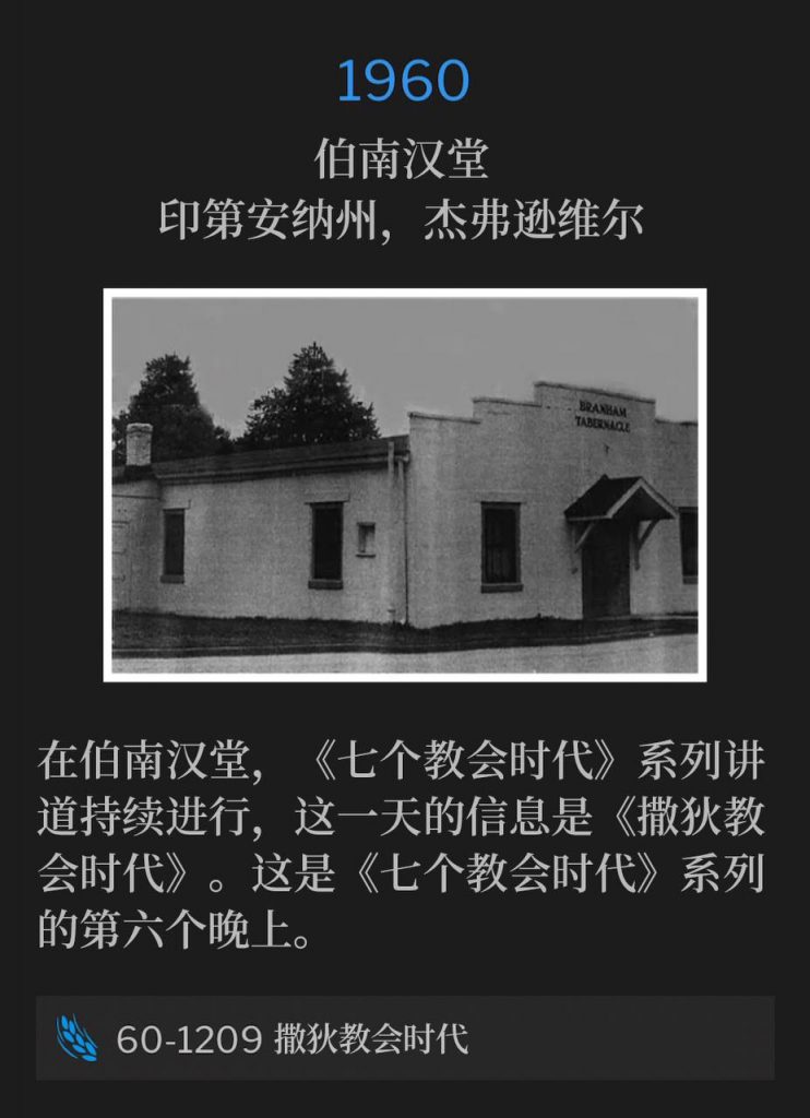 1960:
Branham Tabernacle, Jeffersonville, IN
伯南汉堂,印第安纳州,杰弗逊维尔
The Seven Church Age series continued from the Tabernacle, with "The Sardisean Church Age". This is the sixth night in "The Seven Church Age" series.
在伯南汉堂,《七个教会时代》系列讲道持续进行,这一天的信息是《撒狄教会时代》。这是《七个教会时代》系列的第六个晚上。
60-1209 The Sardisean Church Age
60-1209 撒狄教会时代