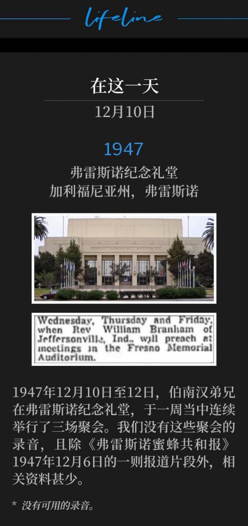 1947:
Fresno Memorial Auditorium, Fresno, CA
弗雷斯诺纪念礼堂,加利福尼亚州,弗雷斯诺
In 1947 Brother Branham held three services during the middle of the week in the Fresno Memorial Auditorium, December 10th through December 12th. We do not have recordings of these services and very little information, other than a snippet of an article from the Fresno Bee Republican, December 6, 1947.
1947年12月10日至12日,伯南汉弟兄在弗雷斯诺纪念礼堂,于一周当中连续举行了三场聚会。我们没有这些聚会的录音,且除《弗雷斯诺蜜蜂共和报》1947年12月6日的一则报道片段外,相关资料甚少。
* No recordings available.
* 没有可用的录音。