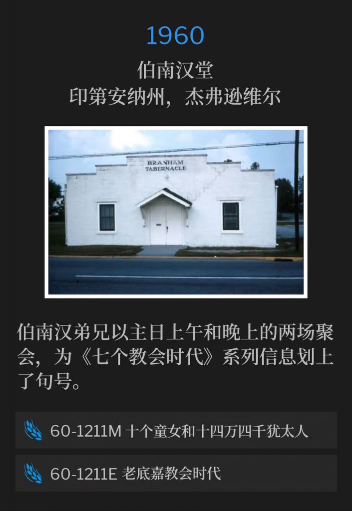 1960:
Branham Tabernacle, Jeffersonville, IN
伯南汉堂,印第安纳州,杰弗逊维尔
Brother Branham concludes the "Seven Church Age" messages with a Sunday morning and evening service.
伯南汉弟兄以主日上午和晚上的两场聚会,为《七个教会时代》系列信息划上了句号。
60-1211M The Ten Virgins, And The Hundred And Forty-Four Thousand Jews
60-1211M 十个童女和十四万四千犹太人
60-1211E The Laodicean Church Age
60-1211E 老底嘉教会时代