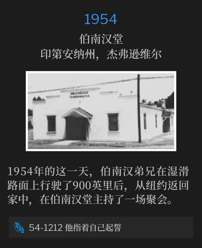 1954:
Branham Tabernacle, Jeffersonville, IN
伯南汉堂,印第安纳州,杰弗逊维尔
Brother Branham returned home from New York, after traveling 900 miles on slick roads, to hold one service at the Tabernacle on this day in 1954.
1954年的这一天,伯南汉弟兄在湿滑路面上行驶了900英里后,从纽约返回家中,在伯南汉堂主持了一场聚会。
54-1212 He Swore By Himself
54-1212 他指着自己起誓