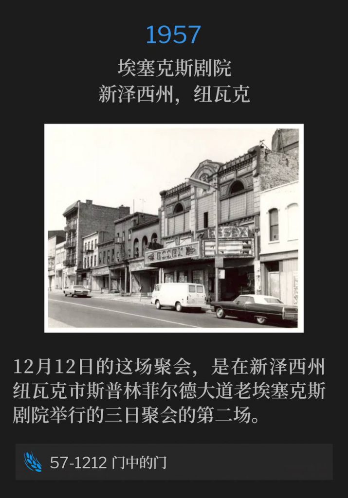 1957:
Essex Theater, Newark, NJ
埃塞克斯剧院,新泽西州,纽瓦克
The December 12th service was the second of the three-day meeting held at the old Essex Theater on Springfield Ave, Newark, NJ.
12月12日的这场聚会,是在新泽西州纽瓦克市斯普林菲尔德大道老埃塞克斯剧院举行的三日聚会的第二场。
57-1212 The Door Of The Door
57-1212 门中的门