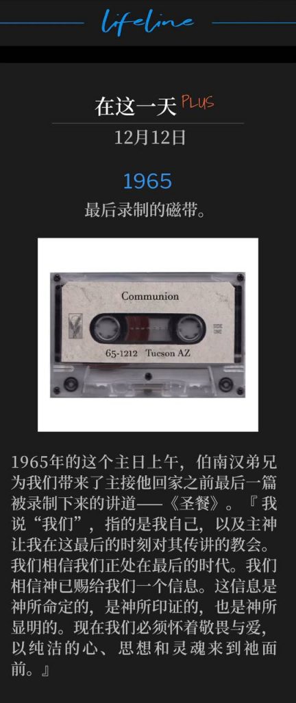1965Plus:
Last tape recorded.
最后录制的磁带。
On this Sunday morning in 1965, Brother Branham brought to us the last recorded sermon before the Lord would take him Home, 'Communion'. "I'm saying "us," me, and the church that the Lord God has let me speak to in these last hours, that we believe we're in the closing time. We believe that God has give us a Message. It's been ordained of God, It's been proven of God, It's been showed of God. Now we must come to Him with reverence and with love, and with-with purity of heart and mind and soul."
1965年的这个主日上午,伯南汉弟兄为我们带来了主接他回家之前最后一篇被录制下来的讲道——《圣餐》。『 我说“我们”,指的是我自己,以及主神让我在这最后的时刻对其传讲的教会。我们相信我们正处在最后的时代。我们相信神已赐给我们一个信息。这信息是神所命定的,是神所印证的,也是神所显明的。现在我们必须怀着敬畏与爱,以纯洁的心、思想和灵魂来到祂面前。』