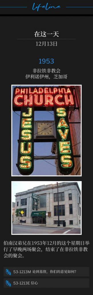 1953:
Philadelphia Church, Chicago, lL
非拉铁非教会,伊利诺伊州,芝加哥
Brother Branham held a morning and evening service on this December Sunday in 1953 to conclude the meetings at the Philadelphia Church.
伯南汉弟兄在1953年12月的这个星期日举行了早晚两场聚会,结束了在非拉铁非教会的聚会。
53-1213M What Think Ye Of Christ?
53-1213M 论到基督,你们的意见如何?
53-1213E Faith
53-1213E 信心