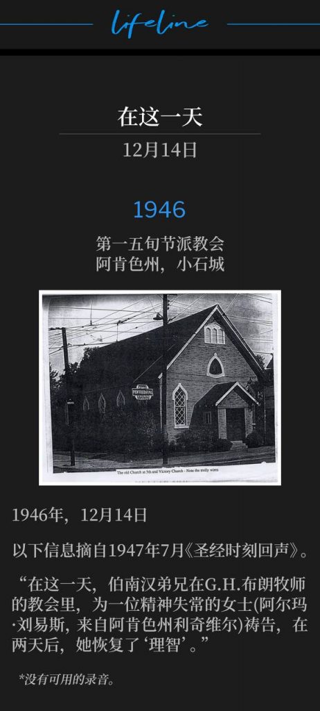 1946:
First Pentecostal Church, Little Rock, AR
第一五旬节派教会,阿肯色州,小石城
December14th,1946
1946年,12月14日
The information below is from "Bible Hour Echoes", July 1947.
以下信息摘自1947年7月《圣经时刻回声》。
"Brother Branham prayed for an insane woman, (Alma Lewis of Leachville, AR), on this date at Rev. G. H. Brown's church, and two days later, she came to her 'right mind.'
“在这一天,伯南汉弟兄在G.H.布朗牧师的教会里,为一位精神失常的女士(阿尔玛·刘易斯,来自阿肯色州利奇维尔)祷告,在两天后,她恢复了‘理智’。”
*No recordings available.
*没有可用的录音。