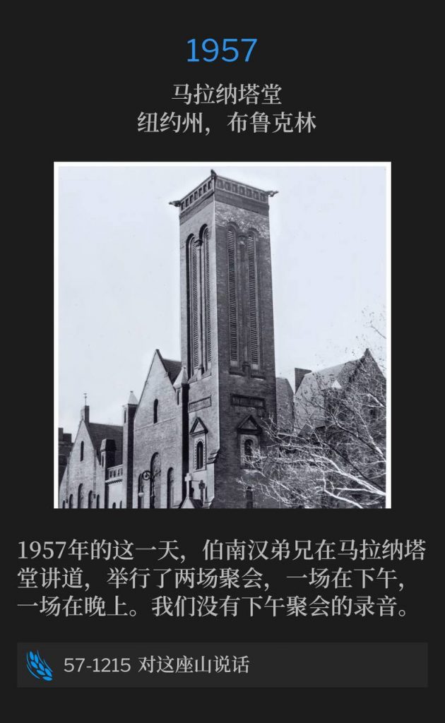 1957:
Maranatha Temple Brooklyn, NY
马拉纳塔堂,纽约州,布鲁克林
Brother Branham was speaking at Maranatha Temple and held two services on this day in 1957, one in the afternoon, and one in the evening. We do not have a recording of the afternoon service.
1957年的这一天,伯南汉弟兄在马拉纳塔堂讲道,举行了两场聚会,一场在下午,一场在晚上。我们没有下午聚会的录音。
57-1215 Speak To This Mountain
57-1215 对这座山说话
