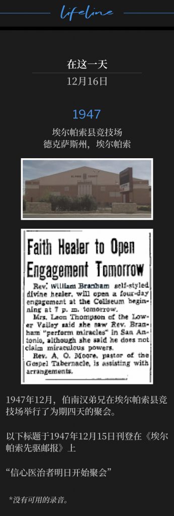 1947:
El Paso County Coliseum, El Paso, TX
埃尔帕索县竞技场,德克萨斯州,埃尔帕索
December of 1947, Brother Branham held four days of meetings at the El Paso County Coliseum.
1947年12月,伯南汉弟兄在埃尔帕索县竞技场举行了为期四天的聚会。
The following headline was printed in the El Paso Herald Post, December 15,1947
以下标题于1947年12月15日刊登在《埃尔帕索先驱邮报》上
"Faith Healer to Open Engagement Tomorrow"
“信心医治者明日开始聚会”
*No recordings available.
没有可用的录音