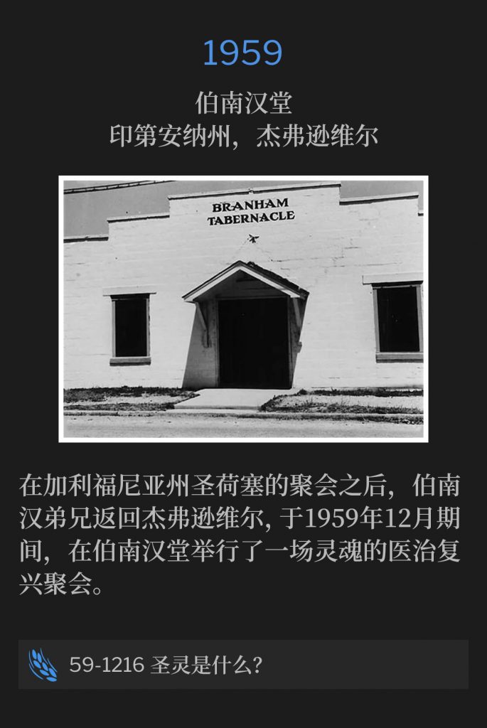 1959:
Branham Tabernacle, Jeffersonville, lN
伯南汉堂,印第安纳州,杰弗逊维尔
After the meetings in San Jose, CA, Brother Branham returned to Jeffersonville to hold a revival for the healing of the soul at the Branham Tabernacle, during the month of December, 1959
在加利福尼亚州圣荷塞的聚会之后,伯南汉弟兄返回杰弗逊维尔,于1959年12月期间,在伯南汉堂举行了一场灵魂的医治复兴聚会。
59-1216 What Is The Holy Ghost?
59-1216 圣灵是什么?