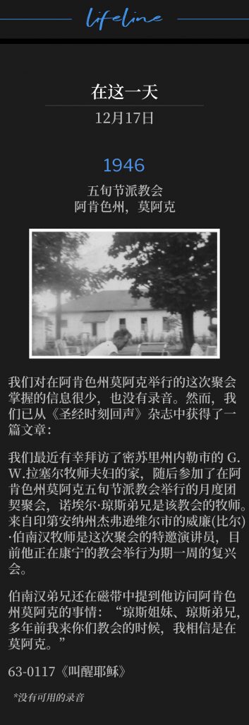 1946:
Pentecostal Church, Moark, AR
五旬节派教会,阿肯色州,莫阿克
We have very little information of this meeting in Moark, AR, and no recordings. However, we have been able to obtain anarticle from the "Bible Hour Echoes" magazine:
我们对在阿肯色州莫阿克举行的这次聚会掌握的信息很少,也没有录音。然而,我们已从《圣经时刻回声》杂志中获得了一篇文章:
"We recently enjoyed a visit in the home of Rev. & Mrs. G. W. Russell of Naylor, MO, and from there attended a monthly fellowship meeting at the Pentecostal Church in Moark, AR, where Bro. Noel Jones is pastor.Rev. Wm.(Bill) Branham, of Jeffersonville,IN, was guest speaker at this service and is now conducting a one-week's revival at the church in Corning."
我们最近有幸拜访了密苏里州内勒市的G.W. 拉塞尔牧师夫妇的家,随后参加了在阿肯色州莫阿克五旬节派教会举行的月度团契聚会,诺埃尔·琼斯弟兄是该教会的牧师。来自印第安纳州杰弗逊维尔市的威廉(比尔)·伯南汉牧师是这次聚会的特邀演讲员,目前他正在康宁的教会举行为期一周的复兴会。
Brother Branham also mentions his visit to Moark, AR on tape, "Sister Jones and Brother Jones, years ago when l come to your church, l believe it was Moark."
伯南汉弟兄还在磁带中提到他访问阿肯色州莫阿克的事情:“琼斯姐妹、琼斯弟兄,多年前我来你们教会的时候,我相信是在莫阿克。”
63-0117 "Awakening Jesus"
63-0117 《叫醒耶稣》
*No recordings available.
*没有可用的录音