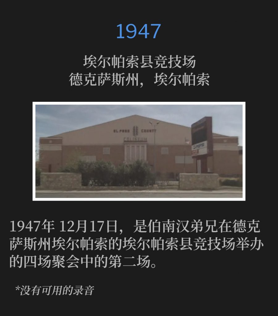 1947:
El Paso County Coliseum, El Paso, TX
埃尔帕索县竞技场,德克萨斯州,埃尔帕索
December 17th, 1947, was the second of four services by Brother Branham in El Paso, TX at the El Paso County Coliseum.
1947年12月17日,是伯南汉弟兄在德克萨斯州埃尔帕索的埃尔帕索县竞技场举办的四场聚会中的第二场。
*No recordings available.
*没有可用的录音