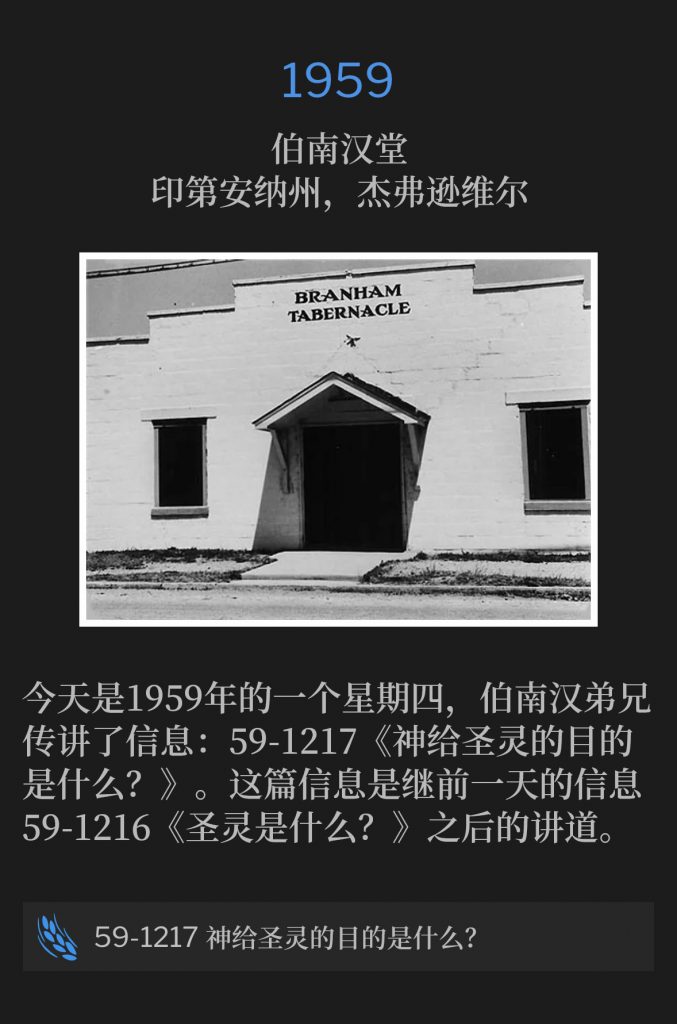 1959:
Branham Tabernacle, Jeffersonville, lN
伯南汉堂,印第安纳州,杰弗逊维尔
Today was a Thursday in 1959 and Brother Branham preached the Message, 59-1217 "What Was The Holy Ghost Given For?" This follows the previous days Message, 59-1216, "What Is The Holy Ghost?"
今天是1959年的一个星期四,伯南汉弟兄传讲了信息:59-1217《神给圣灵的目的是什么?》。这篇信息是继前一天的信息59-1216《圣灵是什么?》之后的讲道。
59-1217 What Was The Holy Ghost Given For?
59-1217 神给圣灵的目的是什么?