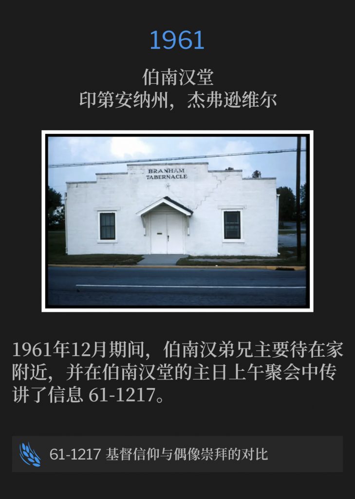 1961:
Branham Tabernacle, Jeffersonville, lN
伯南汉堂,印第安纳州,杰弗逊维尔
Brother Branham stayed close to home during the month of December, 1961 and preached the Sunday morning service at the Branham Tabernacle, 61-1217.
1961年12月期间,伯南汉弟兄主要待在家附近,并在伯南汉堂的主日上午聚会中传讲了信息 61-1217。
61-1217 Christianity Versus ldolatry
61-1217 基督信仰与偶像崇拜的对比