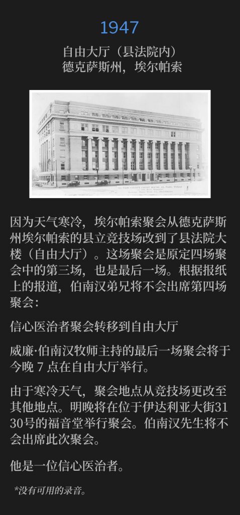 1947:
Liberty Hall (nside County Court House), El Paso, TX
自由大厅(县法院内),德克萨斯州,埃尔帕索
Due to cold weather, the El Paso meetings were moved from the El Paso, TX, County Coliseum to the County Court House(Liberty Hall). This would be the third and final service of the meetings, out of the four, that were originally scheduled. Brother Branham would not be present for the fourth meeting, as noted in the newspaper article:
因为天气寒冷,埃尔帕索聚会从德克萨斯州埃尔帕索的县立竞技场改到了县法院大楼(自由大厅)。这场聚会是原定四场聚会中的第三场,也是最后一场。根据报纸上的报道,伯南汉弟兄将不会出席第四场聚会。
Faith Healer Meeting Goes To Liberty Hall
信心医治者聚会转移到自由大厅
The final service conducted by Rev. William Branham will be held tonight in Liberty Hall, starting at 7 p.m.
威廉·伯南汉牧师主持的最后一场聚会将于今晚 7 点在自由大厅举行。
The place of meeting was changed from the Coliseum due to the cold. A service will be held tomorrow night at The Gospel Tabernacle at 3130 ldalia Avenue. Mr Branham will not be at the meeting.
由于寒冷天气,聚会地点从竞技场更改至其他地点。明晚将在位于伊达利亚大街3130号的福音堂举行聚会。伯南汉先生将不会出席此次聚会。
He is a faith healer.
他是一位信心医治者。
*No recordings available.
*没有可用的录音。