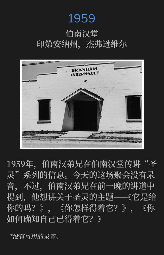 1959:
Branham Tabernacle, Jeffersonville,lN
伯南汉堂,印第安纳州,杰弗逊维尔
In 1959, Brother Branham preached the"Holy Ghost" series from the Tabernacle. The service, on this day, was not recorded, however; Brother Branham mentioned during the previous nights message, that he wanted to speak on the Holy Ghost, "ls lt For You?", and "How Do You Get lt?", and "How Do You Know When You've Got lt?"
1959年,伯南汉弟兄在伯南汉堂传讲“圣灵”系列的信息。今天的这场聚会没有录音,不过,伯南汉弟兄在前一晚的讲道中提到,他想讲关于圣灵的主题,《它是给你的吗?》,《你怎样得着它?》,《你如何确知自己已得着它?》
*No recordings available.
*没有可用的录音。