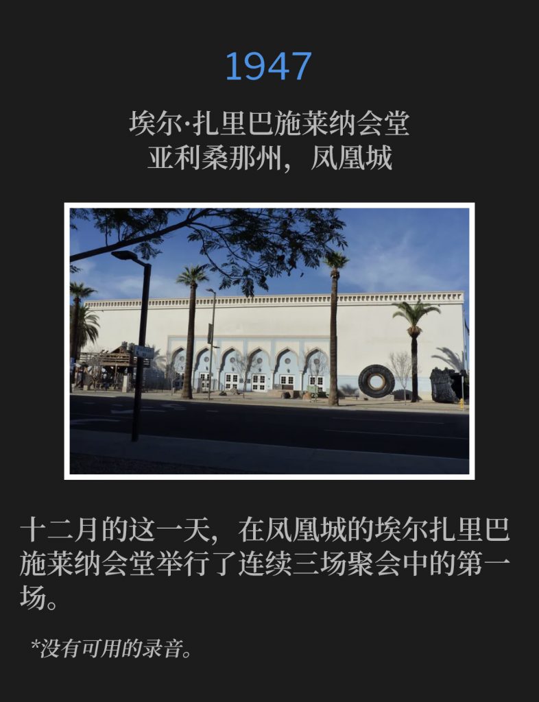 1947:
El Zariba Shrine Temple, Phoenix, AZ
埃尔·扎里巴施莱纳会堂,亚利桑那州,凤凰城
The first of three consecutive services held in Phoenix at the El Zariba Shrine Temple was on this December day.
十二月的这一天,在凤凰城的埃尔扎里巴施莱纳会堂举行了连续三场聚会中的第一场。
*No recordings available.
*没有可用的录音。