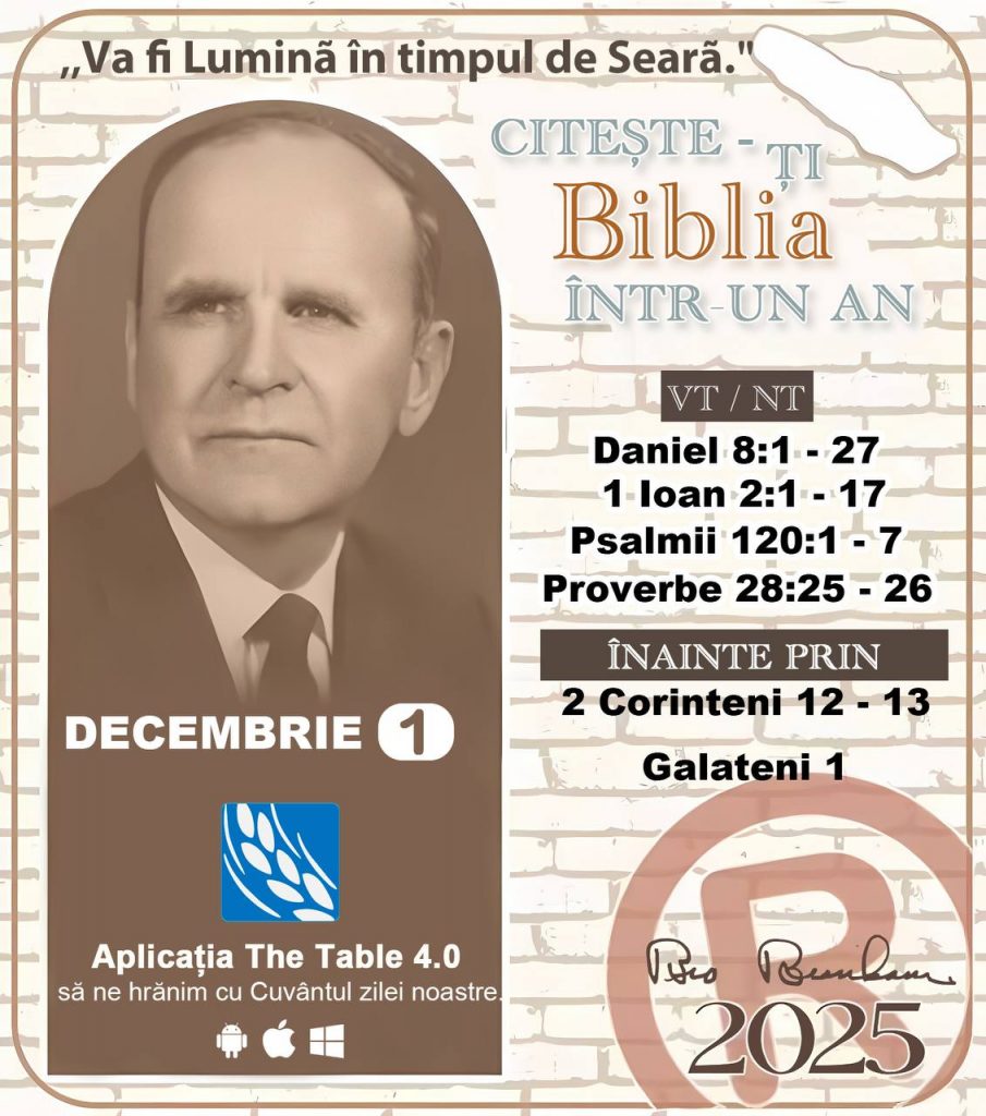 *CITEȘTE-ȚI BIBLIA ÎNTR-UN AN* ®️
1 DECEMBRIE 2025 

> „Cred că în fiecare casă ar trebui citită Biblia de două sau trei ori pe zi.” Fratele Branham 59-1120

1 - *VT/NT* 
-Daniel 8:1 - 27
-1 loan 2:1 - 17
-Psalmii 120:1 - 7
-Proverbe 28:25 - 26


2 - *ÎNAINTE PRIN* 
- 2 Corinteni 12 - 13
Galateni 1