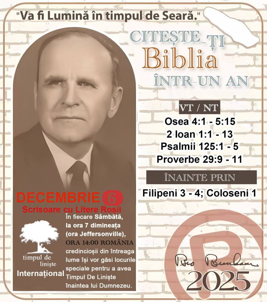 *CITEȘTE-ȚI BIBLIA ÎNTR-UN AN* ®️
 6 DECEMBRIE 2025 

> „Cred că în fiecare casă ar trebui citită Biblia de două sau trei ori pe zi.” Fratele Branham 59-1120

1 - *VT/NT* 
-Osea 4:1 - 5:15
-2 loan 1:1 - 13
-Psalmii 125:1 - 5
-Proverbe 29:9 - 11


2 - *ÎNAINTE PRIN* 
-Filipeni  3  - 4; Coloseni 1