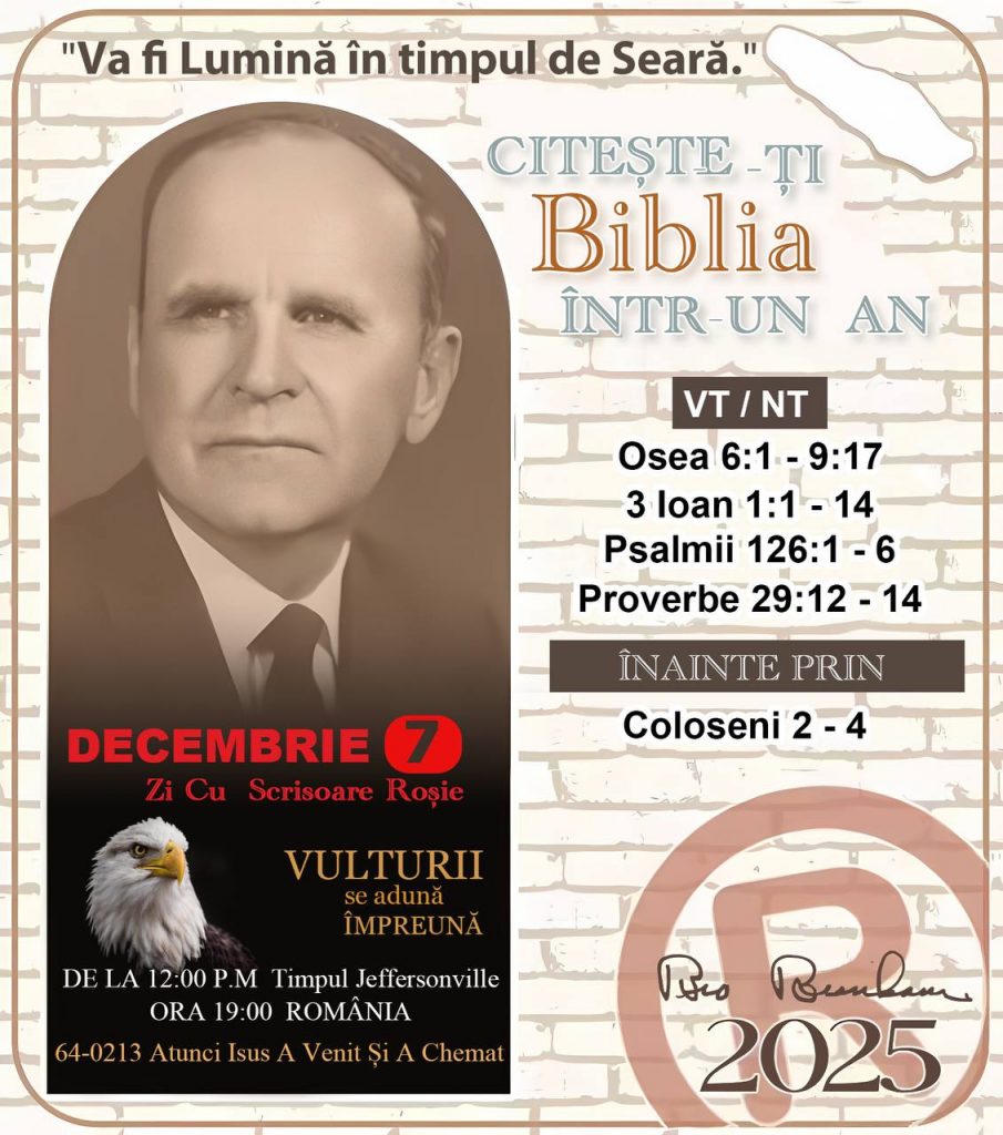 *CITEȘTE-ȚI BIBLIA ÎNTR-UN AN* ®️
 7 DECEMBRIE 2025 

> „Cred că în fiecare casă ar trebui citită Biblia de două sau trei ori pe zi.” Fratele Branham 59-1120

1 - *VT/NT* 💡
-Osea 6:1 - 9:17
-3 loan 1:1-14
-Psalmii 126:1 - 6
-Proverbe 29:12 - 14


2 - *ÎNAINTE PRIN* 💡
-Coloseni 2 - 4
