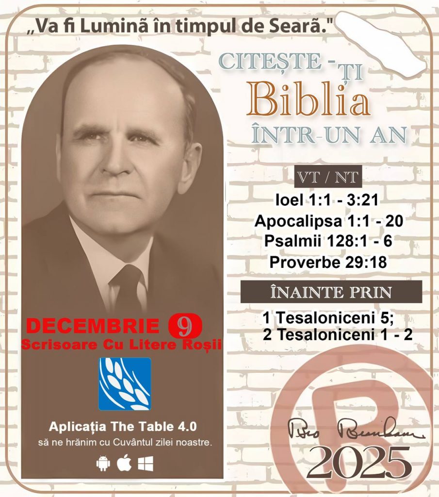  *CITEȘTE-ȚI BIBLIA ÎNTR-UN AN* ®️
 9 DECEMBRIE 2025 

> „Cred că în fiecare casă ar trebui citită Biblia de două sau trei ori pe zi.” Fratele Branham 59-1120

1 - *VT/NT* 
-loel 1:1 - 3:21
-Apocalipsa 1:1 - 20
-Psalmii 128:1 - 6
-Proverbe 29:18


2 - *ÎNAINTE PRIN* 
-﻿﻿1 Tesaloniceni 5;
2 Tesaloniceni 1 - 2
