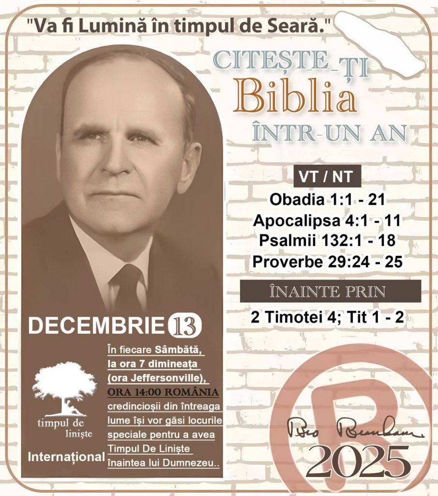 *CITEȘTE-ȚI BIBLIA ÎNTR-UN AN* ®️
 13 DECEMBRIE 2025 

> „Cred că în fiecare casă ar trebui citită Biblia de două sau trei ori pe zi.” Fratele Branham 59-1120

1 - *VT/NT* 
-Obadia 1:1 - 21
-Apocalipsa 4:1 - 11
-Psalmii 132:1 - 18
-Proverbe 29:24 - 25

2 - *ÎNAINTE PRIN* 
-﻿﻿﻿﻿2 Timotei 4; Tit 1 - 2