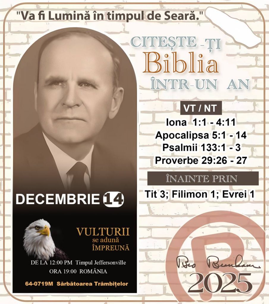 *CITEȘTE-ȚI BIBLIA ÎNTR-UN AN* ®️
 14 DECEMBRIE 2025 

> „Cred că în fiecare casă ar trebui citită Biblia de două sau trei ori pe zi.” Fratele Branham 59-1120

1 - *VT/NT* 
-lona 1:1 - 4:11
-Apocalipsa 5:1 -14
-Psalmii 133:1 - 3
-Proverbe 29:26 - 27


2 - *ÎNAINTE PRIN* 
-﻿﻿﻿﻿Tit 3; Filimon 1; Evrei 1