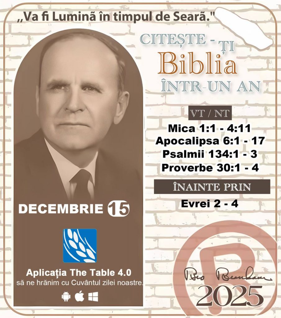  *CITEȘTE-ȚI BIBLIA ÎNTR-UN AN* ®️
 15 DECEMBRIE 2025 

> „Cred că în fiecare casă ar trebui citită Biblia de două sau trei ori pe zi.” Fratele Branham 59-1120

1 - *VT/NT* 
-Mica 1:1 - 4:11
-Apocalipsa 6:1 - 17
-Psalmii 134:1 - 3
-Proverbe 30:1 - 4

2 - *ÎNAINTE PRIN* 
-﻿﻿﻿﻿Evrei 2 - 4