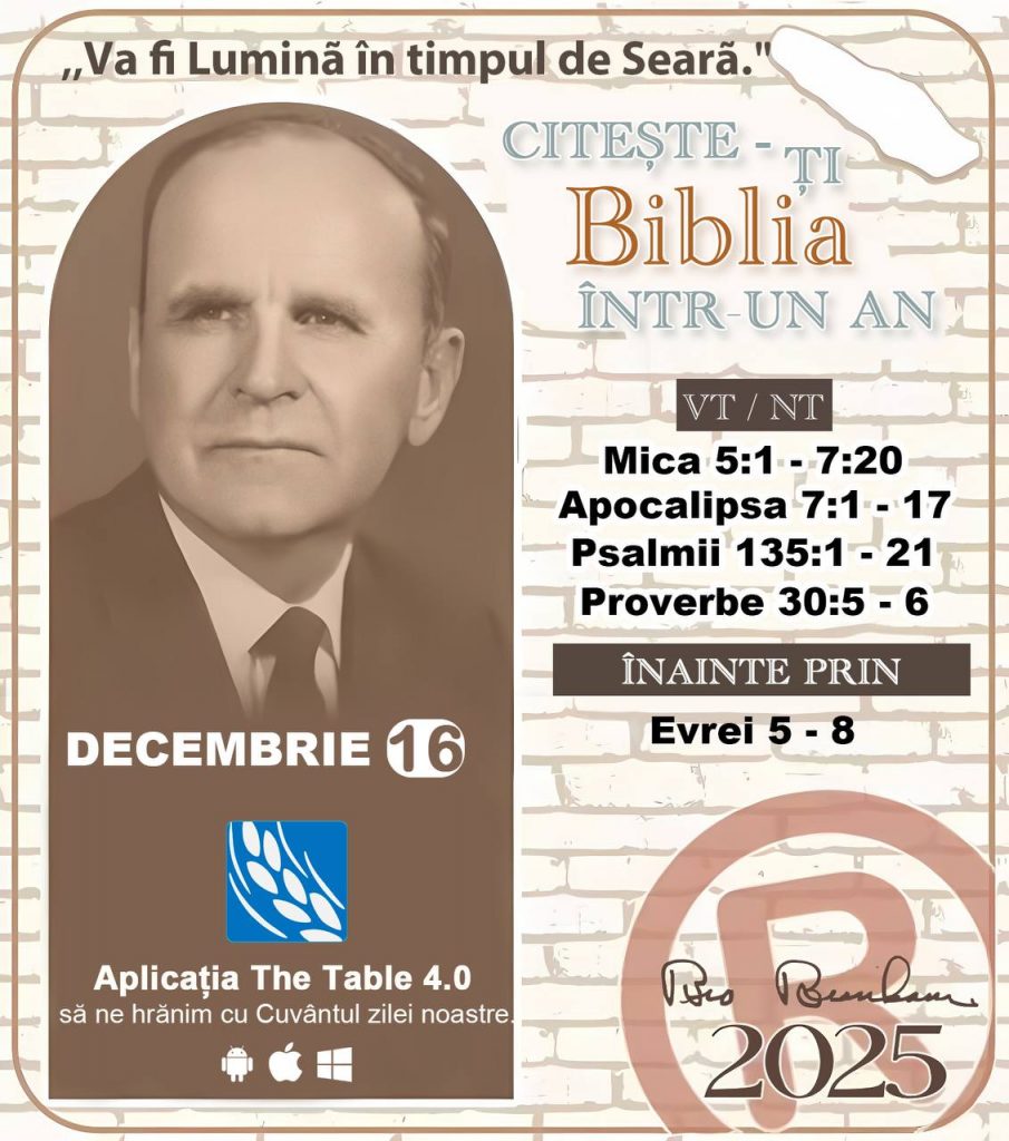 *CITEȘTE-ȚI BIBLIA ÎNTR-UN AN* ®️
 16 DECEMBRIE 2025 

> „Cred că în fiecare casă ar trebui citită Biblia de două sau trei ori pe zi.” Fratele Branham 59-1120

1 - *VT/NT* 
-Mica 5:1 - 7:20
-Apocalipsa 7:1 - 17
-Psalmii 135:1 - 21
-Proverbe 30:5 - 6

2 - *ÎNAINTE PRIN* 
-﻿﻿﻿﻿Evrei 5 - 8
