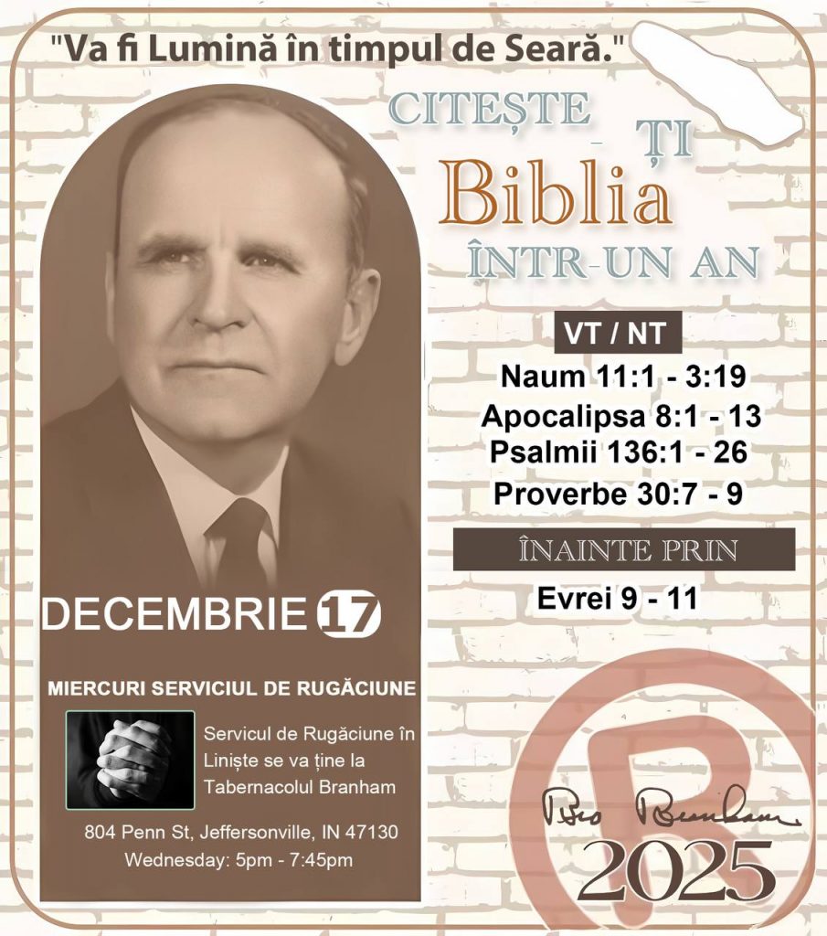  *CITEȘTE-ȚI BIBLIA ÎNTR-UN AN* ®️
 17 DECEMBRIE 2025 

> „Cred că în fiecare casă ar trebui citită Biblia de două sau trei ori pe zi.” Fratele Branham 59-1120

1 - *VT/NT* 
-Naum 11:1 - 3:19
-Apocalipsa 8:1 - 13
-Psalmii 136:1 - 26
-Proverbe 30:7 - 9

2 - *ÎNAINTE PRIN* 
-﻿﻿﻿﻿Evrei 9 - 11