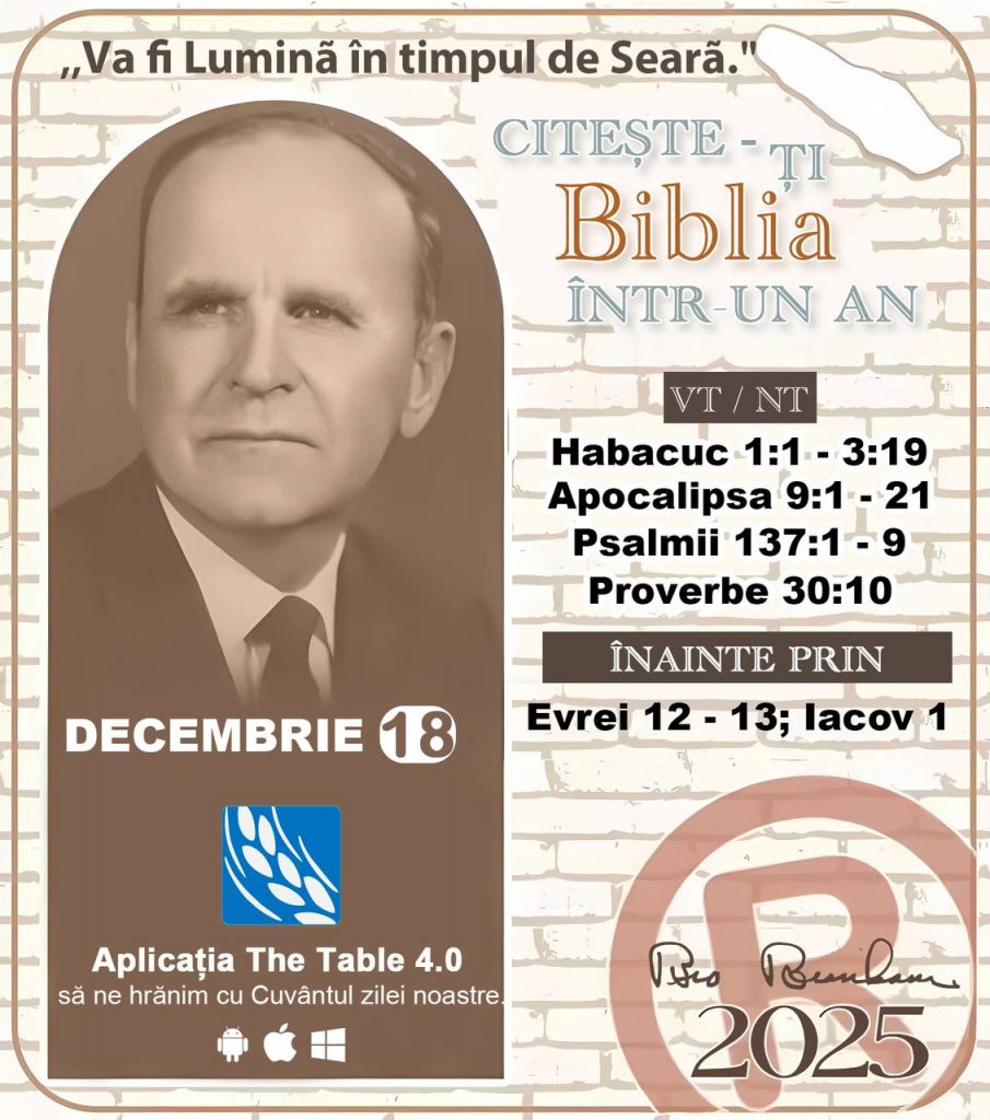 *CITEȘTE-ȚI BIBLIA ÎNTR-UN AN* ®️
 18 DECEMBRIE 2025 

> „Cred că în fiecare casă ar trebui citită Biblia de două sau trei ori pe zi.” Fratele Branham 59-1120

1 - *VT/NT* 
-Habacuc 1:1 - 3:19
-Apocalipsa 9:1 - 21
-Psalmii 137:1 - 9
-Proverbe 30:10

2 - *ÎNAINTE PRIN* 
-﻿﻿﻿﻿Evrei 12 - 13; lacov 1