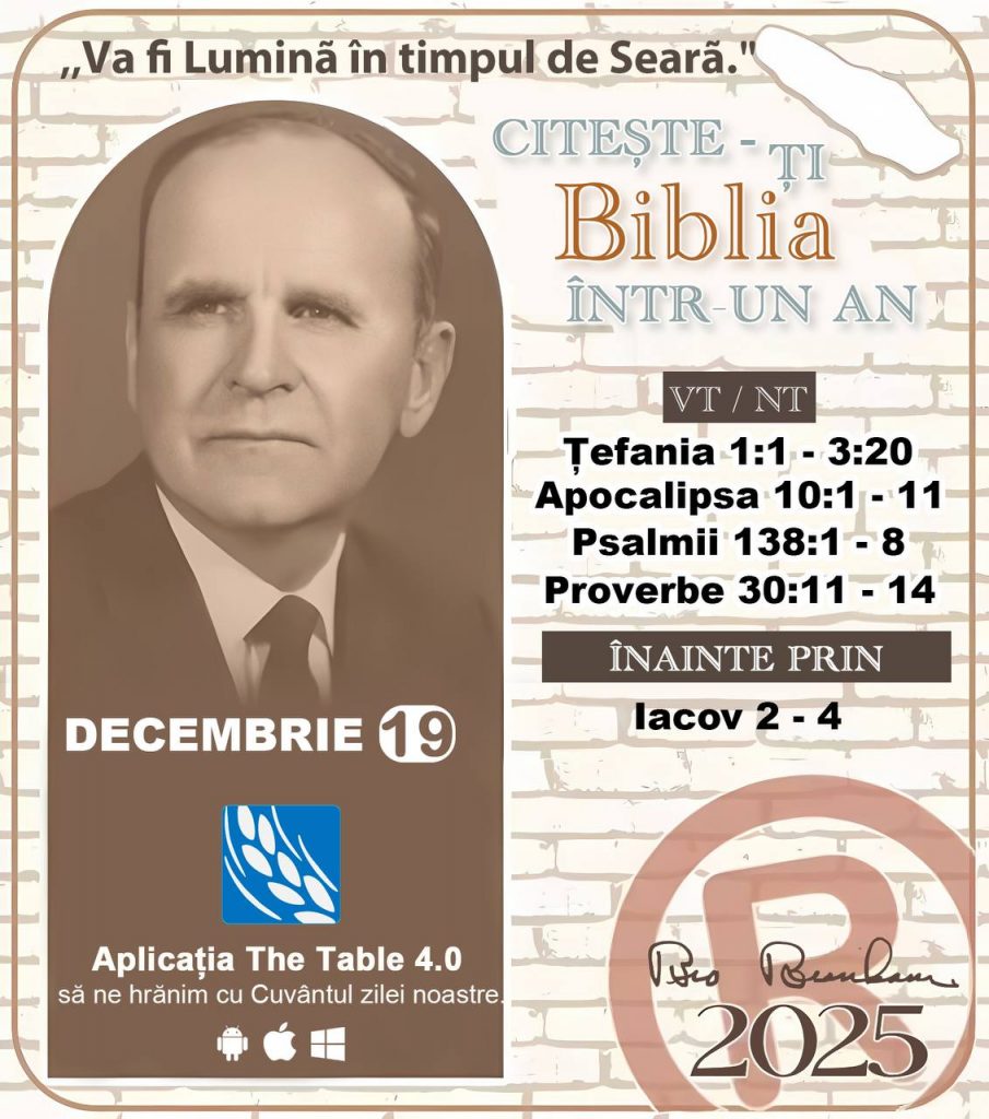 CITEȘTE-ȚI BIBLIA ÎNTR-UN AN* ®️
 19 DECEMBRIE 2025 

> „Cred că în fiecare casă ar trebui citită Biblia de două sau trei ori pe zi.” Fratele Branham 59-1120

1 - *VT/NT* 
-Țefania 1:1 - 3:20
-Apocalipsa 10:1 - 11
-Psalmii 138:1 - 8
-Proverbe 30:11 - 14

2 - *ÎNAINTE PRIN* 
-﻿﻿﻿﻿lacov 2 - 4