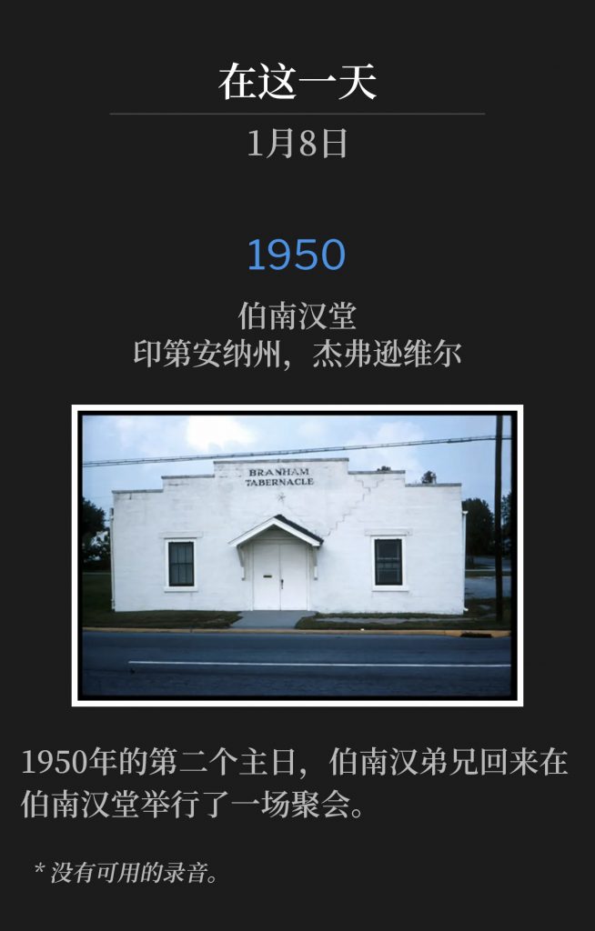 
1950:
Branham Tabernacle, Jeffersonville, lN
伯南汉堂，印第安纳州，杰弗逊维尔

Brother Branham was home at the Tabernacle for one service on this second Sunday of 1950.
1950年的第二个主日，伯南汉弟兄回来在伯南汉堂举行了一场聚会。

* No recordings available.
* 没有可用的录音。
