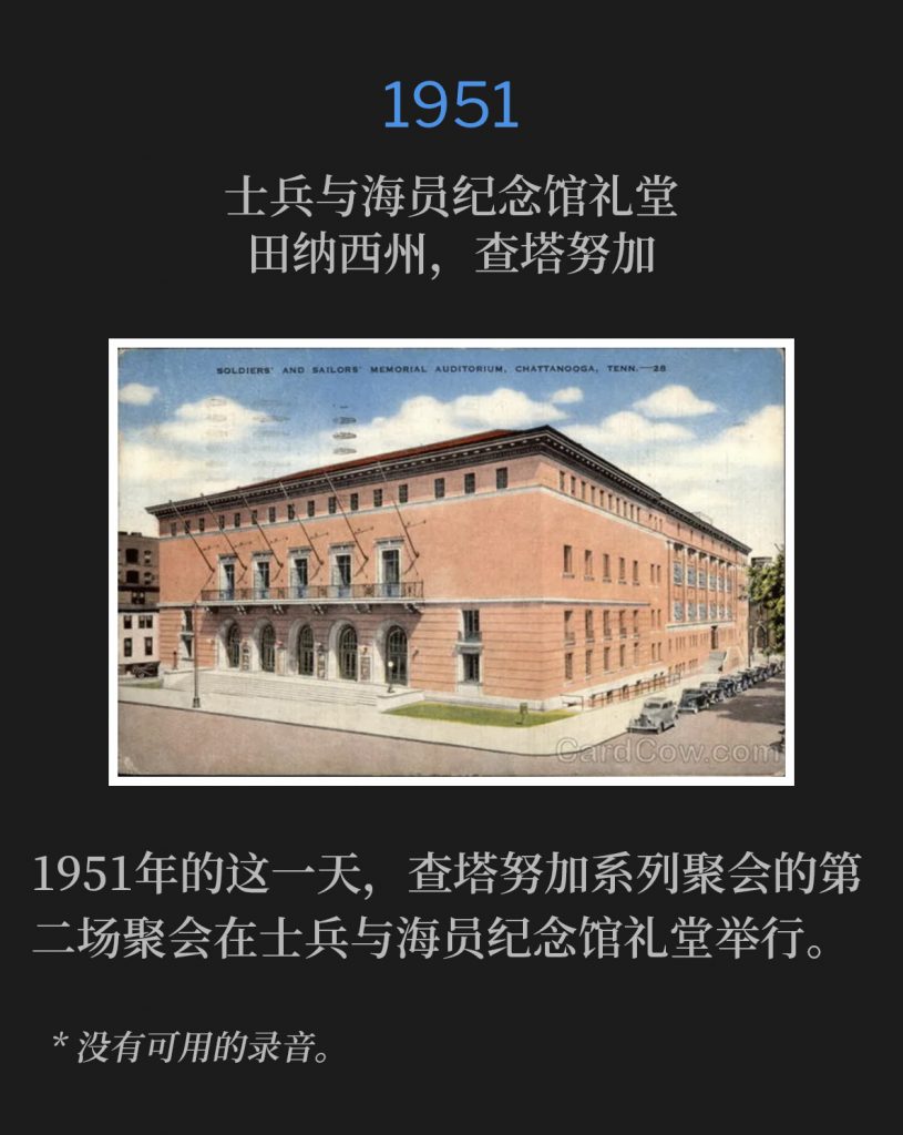 1951:
Soldiers and Sailors Memorial Auditorium, Chattanooga, TN
士兵与海员纪念馆礼堂，田纳西州，查塔努加

The second service of the Chattanooga meetings was held at the Soldiers and Sailors Memorial Auditorium on this day in 1951.
1951年的这一天，查塔努加系列聚会的第二场聚会在士兵与海员纪念馆礼堂举行。

* No recordings available.
* 没有可用的录音。